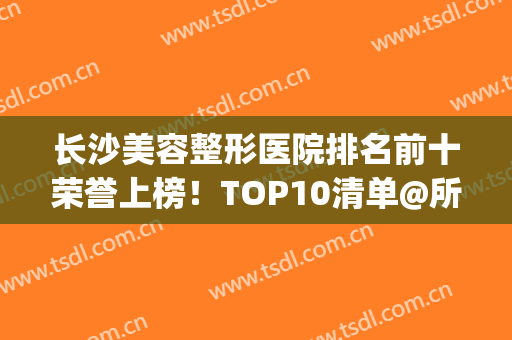长沙美容整形医院排名前十荣誉上榜！TOP10清单@所有人来了解！(长沙排名前十的整容医院)