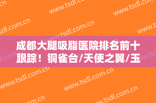 成都大腿吸脂医院排名前十跟踪！铜雀台/天使之翼/玉之光等实力优选！