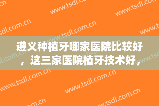 遵义种植牙哪家医院比较好，这三家医院植牙技术好，医生操作熟练！(遵义哪家医院拔牙技术好)