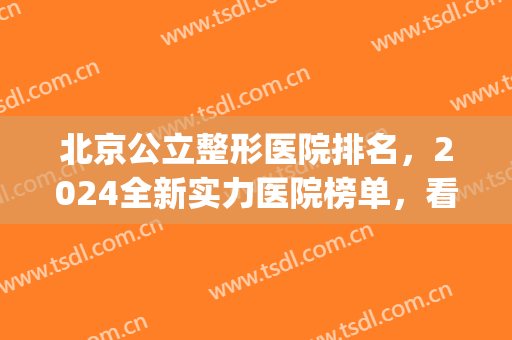 北京公立整形医院排名，2024全新实力医院榜单，看看哪些上榜了吧！(北京整形三甲医院排名)