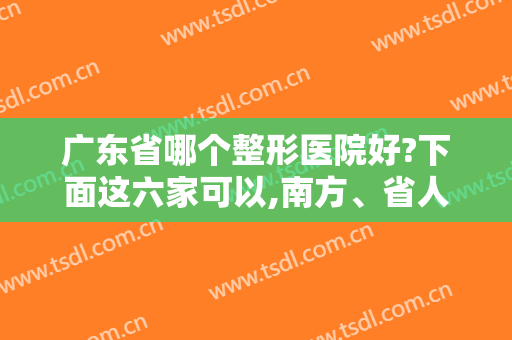 广东省哪个整形医院好?下面这六家可以,南方、省人民在全国排名都靠前