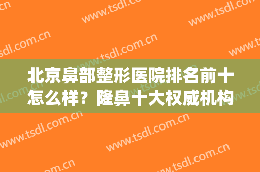 北京鼻部整形医院排名前十怎么样？隆鼻十大权威机构|全面出击！(鼻子整形北京哪家好)