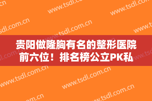 贵阳做隆胸有名的整形医院前六位！排名榜公立PK私立!专业医美都在这!