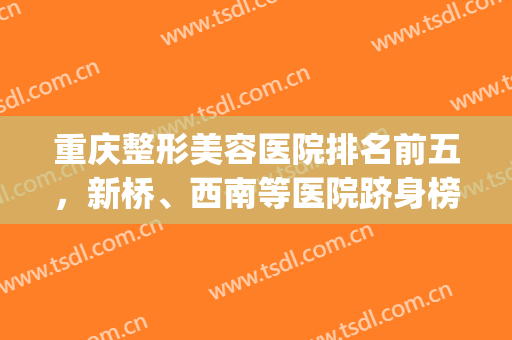 重庆整形美容医院排名前五，新桥、西南等医院跻身榜单，附价格表(重庆整形排名前三的医院)