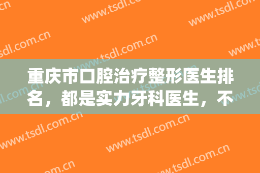 重庆市口腔治疗整形医生排名，都是实力牙科医生，不要错过哦！(重庆整牙哪家医院好)