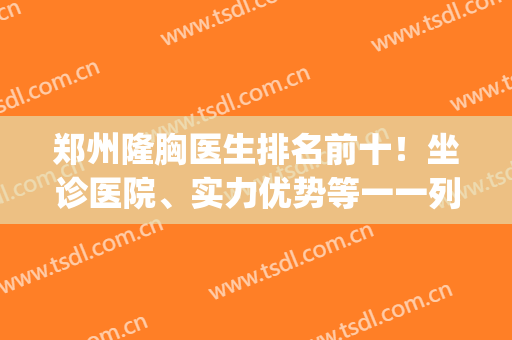 郑州隆胸医生排名前十！坐诊医院、实力优势等一一列举！(郑州整形隆胸医院哪家好)