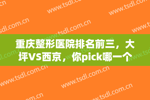 重庆整形医院排名前三，大坪VS西京，你pick哪一个呢？(重庆西南整形医院怎么样)