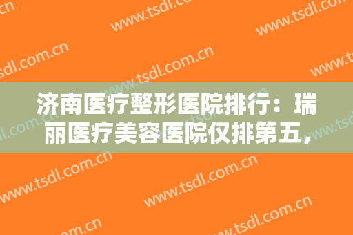 济南医疗整形医院排行：瑞丽医疗美容医院仅排第五，其他医院都是哪些？