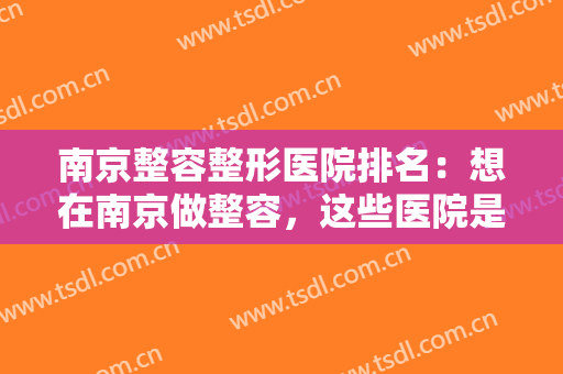 南京整容整形医院排名：想在南京做整容，这些医院是你可以信赖的选择！