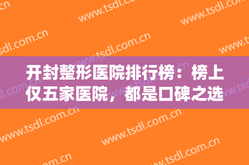 开封整形医院排行榜：榜上仅五家医院，都是口碑之选，来看看吧！(开封三甲医院整形外科哪家好)