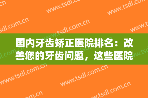 国内牙齿矫正医院排名：改善您的牙齿问题，这些医院来帮你圆梦！(牙齿矫正连锁医院排行榜)
