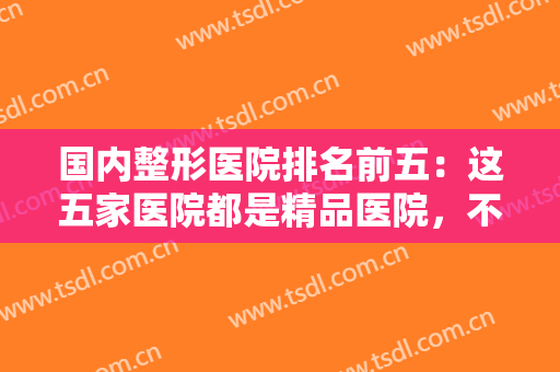 国内整形医院排名前五：这五家医院都是精品医院，不妨一起来看看吧！