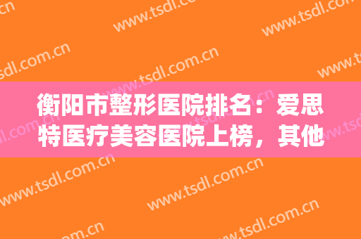 衡阳市整形医院排名：爱思特医疗美容医院上榜，其他医院都是哪些？(衡阳雅美医疗整形美容医院怎么样)