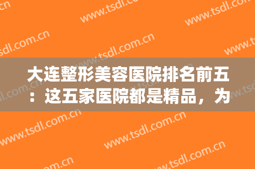大连整形美容医院排名前五：这五家医院都是精品，为您保驾护航！(大连整形美容哪家好)