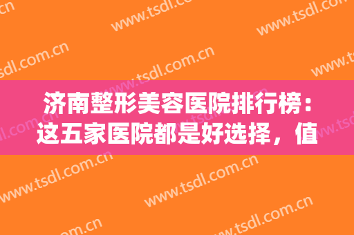 济南整形美容医院排行榜：这五家医院都是好选择，值得您的信赖！(济南整形医生排名)