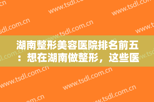 湖南整形美容医院排名前五：想在湖南做整形，这些医院你怎能不知道？