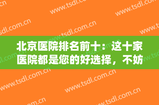 北京医院排名前十：这十家医院都是您的好选择，不妨一起来看看吧！(北京医院排名前十的公立医院)
