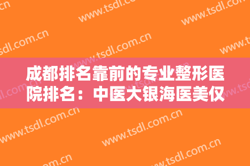 成都排名靠前的专业整形医院排名：中医大银海医美仅排第五，其他医院都是哪些？