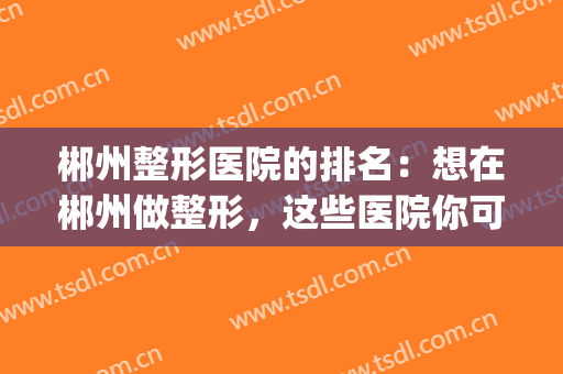 郴州整形医院的排名：想在郴州做整形，这些医院你可以信任！(郴州正规整形医院有哪些)
