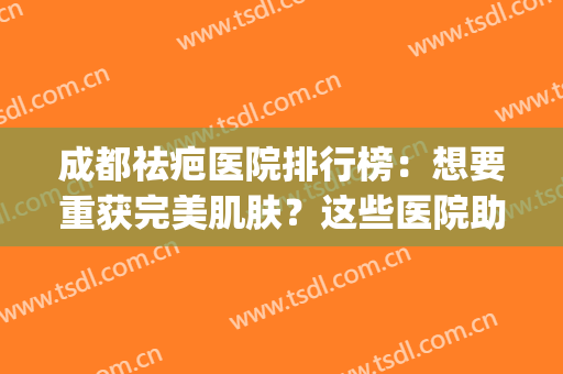 成都祛疤医院排行榜：想要重获完美肌肤？这些医院助您圆梦！(成都哪家疤痕修复医院好)