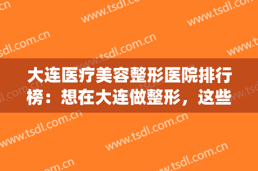 大连医疗美容整形医院排行榜：想在大连做整形，这些医院推荐给您！(大连三甲美容整形医院比较好)