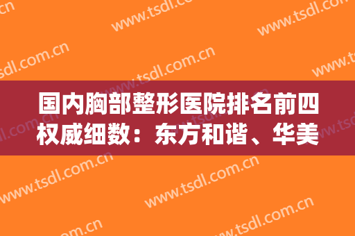 国内胸部整形医院排名前四权威细数：东方和谐、华美隆胸不二之选(整形隆胸美容医院好)