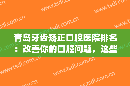 青岛牙齿矫正口腔医院排名：改善你的口腔问题，这些医院是专业的！(青岛牙齿矫正推荐)