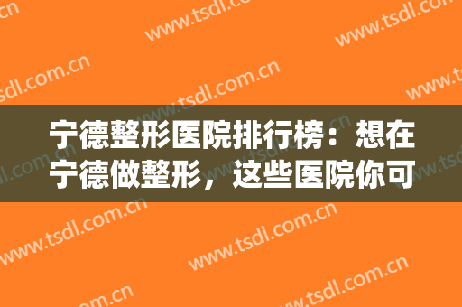 宁德整形医院排行榜：想在宁德做整形，这些医院你可以信赖！(宁德美容院哪家比较好)