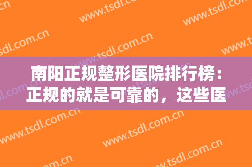 南阳正规整形医院排行榜：正规的就是可靠的，这些医院你都认识吗？(南阳规模最大的整形美容医院)