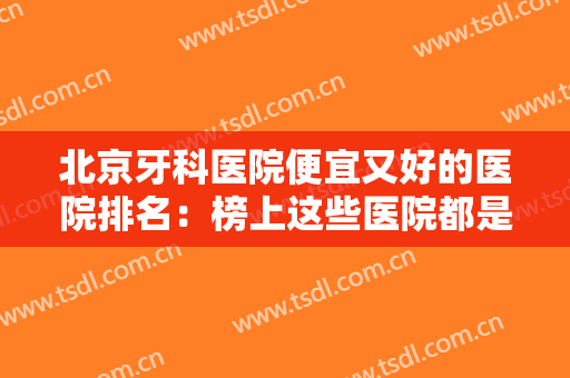 北京牙科医院便宜又好的医院排名：榜上这些医院都是好选择，你都认识吗？