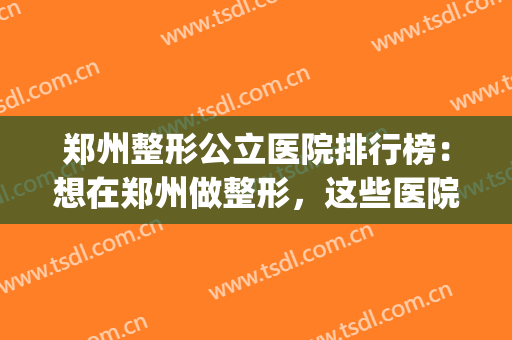 郑州整形公立医院排行榜：想在郑州做整形，这些医院你可以信赖！(郑州公立医院美容整形哪家好)