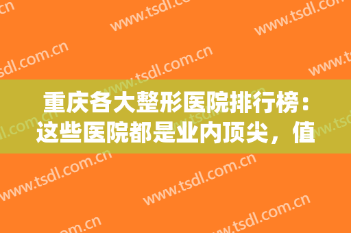 重庆各大整形医院排行榜：这些医院都是业内顶尖，值得您的信赖！(重庆正规整形医院排名榜)