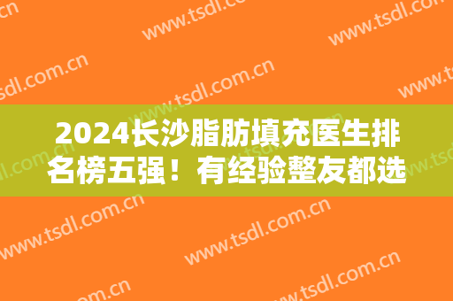 2024长沙脂肪填充医生排名榜五强！有经验整友都选肖培卫、李雯他们