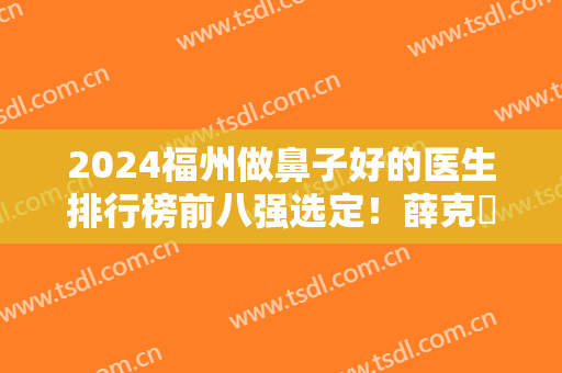 2024福州做鼻子好的医生排行榜前八强选定！薛克墘、林峰等实力派专家谁是鼻王？
