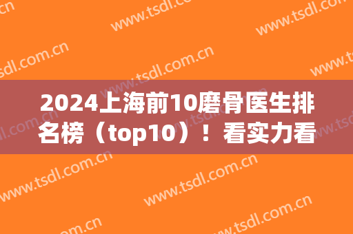 2024上海前10磨骨医生排名榜（top10）！看实力看性价比！何晋龙、穆雄铮等！(上海磨骨医院排名前三)