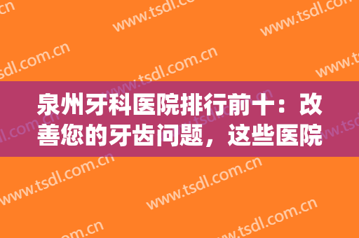 泉州牙科医院排行前十：改善您的牙齿问题，这些医院可以来帮助您！(泉州有名的牙科医院)