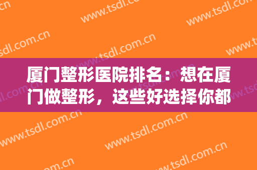 厦门整形医院排名：想在厦门做整形，这些好选择你都知道吗？(厦门正规整形医院排行)