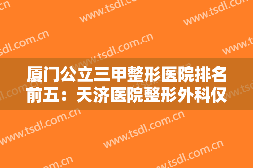 厦门公立三甲整形医院排名前五：天济医院整形外科仅排第五，其他医院都是哪些？