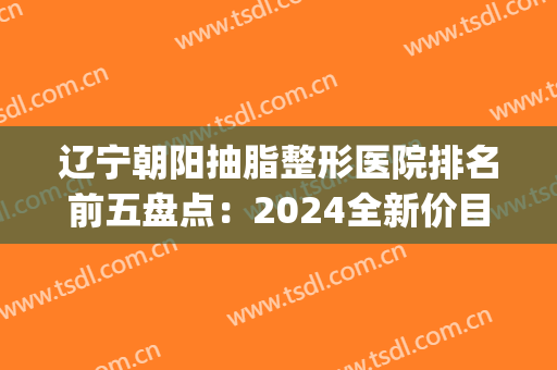 辽宁朝阳抽脂整形医院排名前五盘点：2024全新价目表明细一览(沈阳抽脂哪家医院好)