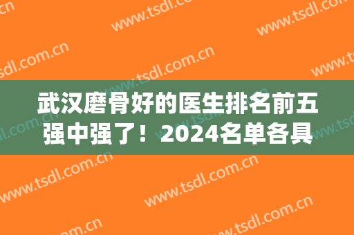 武汉磨骨好的医生排名前五强中强了！2024名单各具特色和技术！(武汉磨骨最好的医院)