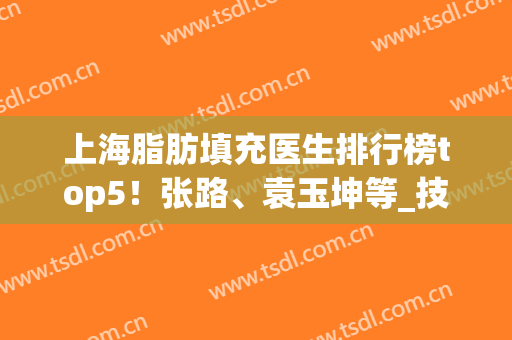 上海脂肪填充医生排行榜top5！张路、袁玉坤等_技术好的无非就是这些(上海谁做脂肪填充最好)