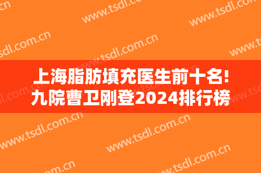 上海脂肪填充医生前十名!九院曹卫刚登2024排行榜首!余下九位及价格查