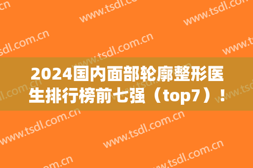 2024国内面部轮廓整形医生排行榜前七强（top7）！张立天、穆雄铮、崔荣达居前三