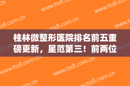 桂林微整形医院排名前五重磅更新，星范第三！前两位随便选(桂林星范医美整形医院)