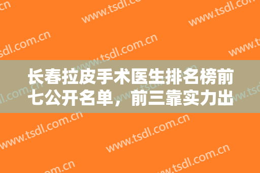 长春拉皮手术医生排名榜前七公开名单，前三靠实力出圈，看看谁更厉害