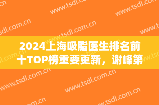 2024上海吸脂医生排名前十TOP榜重要更新，谢峰第五！前三实力不差(上海吸脂专家)
