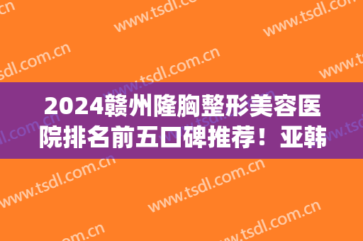 2024赣州隆胸整形美容医院排名前五口碑推荐！亚韩vs韩美|口碑近期评出