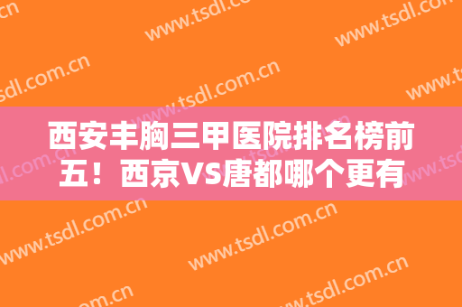 西安丰胸三甲医院排名榜前五！西京VS唐都哪个更有实力？其余三家在线对比！