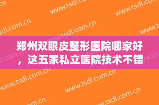 郑州双眼皮整形医院哪家好，这五家私立医院技术不错，值得了解！(郑州双眼皮做的好的医院)