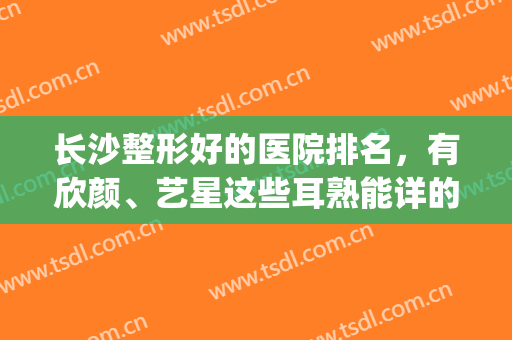 长沙整形好的医院排名，有欣颜、艺星这些耳熟能详的机构，绝对靠谱！(长沙艺星美容医院好吗)